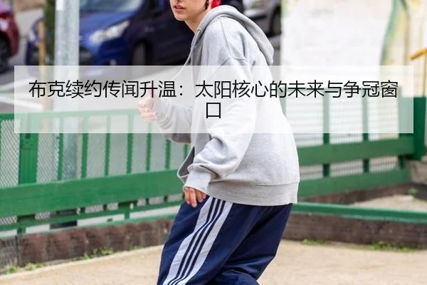 布克续约传闻升温：太阳核心的未来与争冠窗口