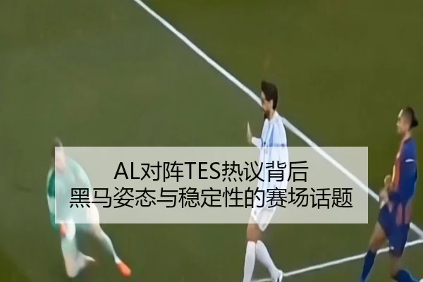 AL对阵TES热议背后 黑马姿态与稳定性的赛场话题